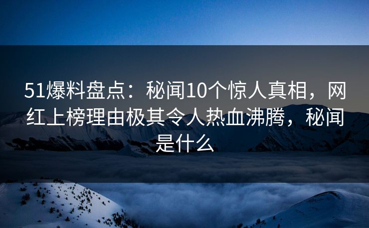 51爆料盘点：秘闻10个惊人真相，网红上榜理由极其令人热血沸腾，秘闻是什么