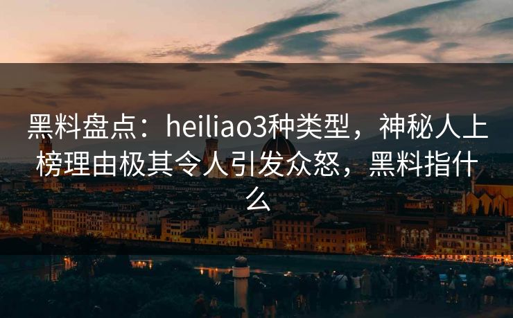 黑料盘点：heiliao3种类型，神秘人上榜理由极其令人引发众怒，黑料指什么