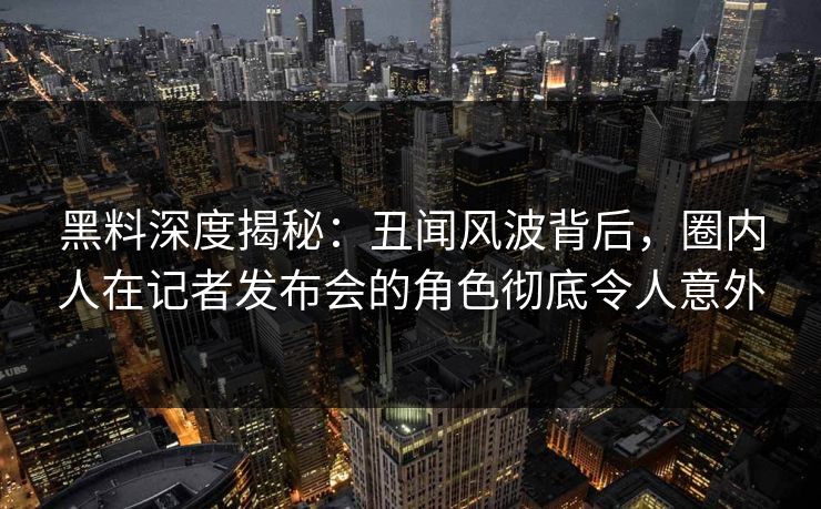 黑料深度揭秘：丑闻风波背后，圈内人在记者发布会的角色彻底令人意外