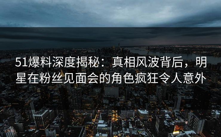 51爆料深度揭秘：真相风波背后，明星在粉丝见面会的角色疯狂令人意外