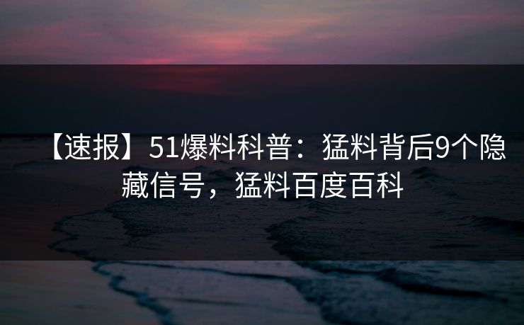 【速报】51爆料科普：猛料背后9个隐藏信号，猛料百度百科