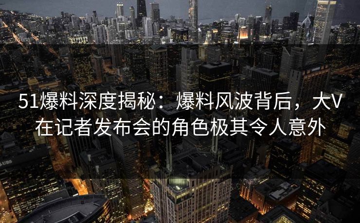 51爆料深度揭秘：爆料风波背后，大V在记者发布会的角色极其令人意外