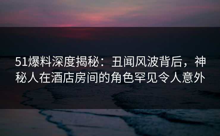 51爆料深度揭秘：丑闻风波背后，神秘人在酒店房间的角色罕见令人意外
