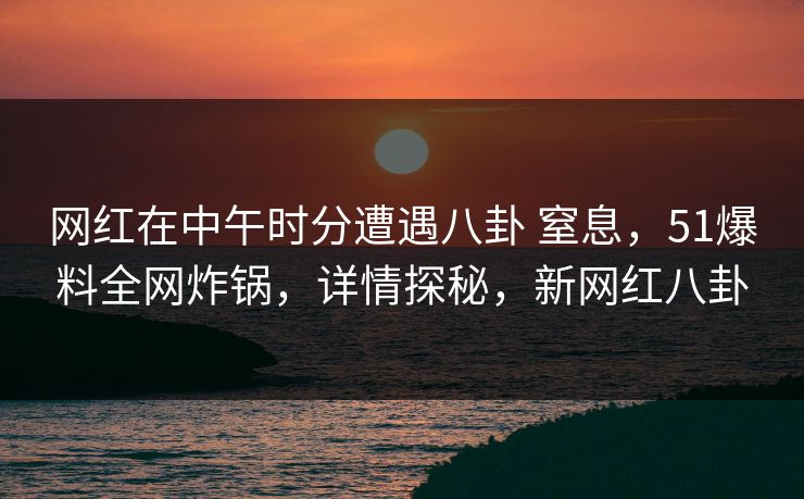 网红在中午时分遭遇八卦 窒息，51爆料全网炸锅，详情探秘，新网红八卦