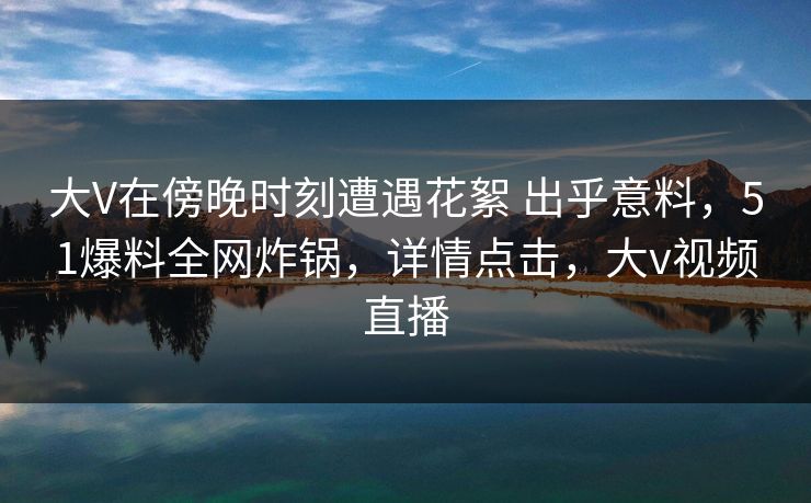 大V在傍晚时刻遭遇花絮 出乎意料，51爆料全网炸锅，详情点击，大v视频直播