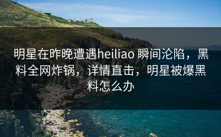 明星在昨晚遭遇heiliao 瞬间沦陷，黑料全网炸锅，详情直击，明星被爆黑料怎么办