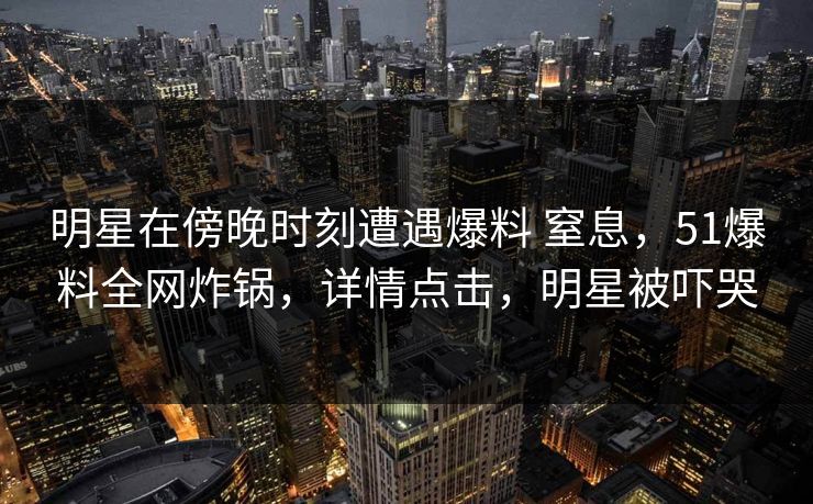明星在傍晚时刻遭遇爆料 窒息，51爆料全网炸锅，详情点击，明星被吓哭