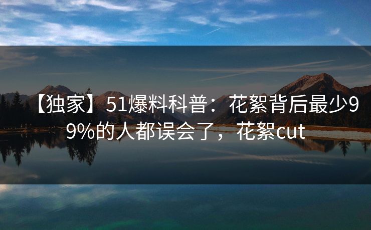 【独家】51爆料科普：花絮背后最少99%的人都误会了，花絮cut