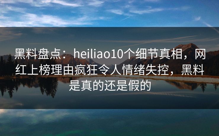黑料盘点：heiliao10个细节真相，网红上榜理由疯狂令人情绪失控，黑料是真的还是假的