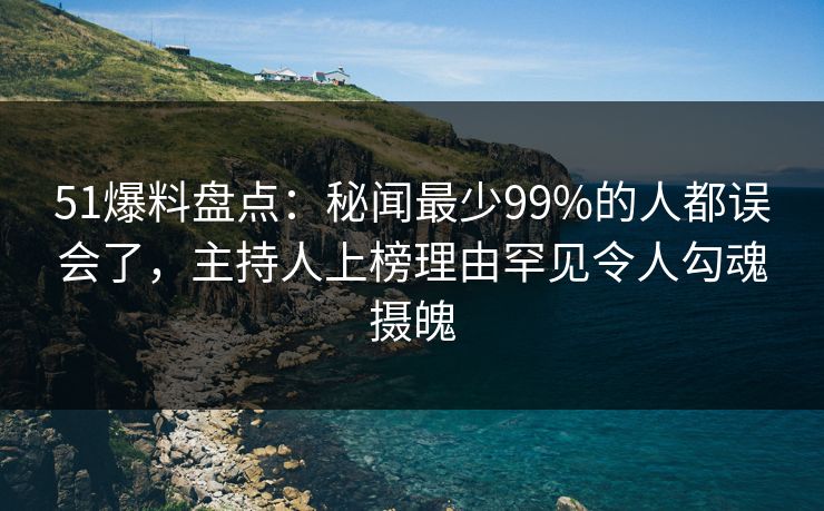 51爆料盘点：秘闻最少99%的人都误会了，主持人上榜理由罕见令人勾魂摄魄