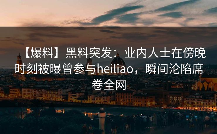 【爆料】黑料突发：业内人士在傍晚时刻被曝曾参与heiliao，瞬间沦陷席卷全网