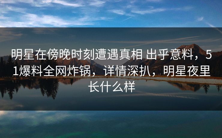 明星在傍晚时刻遭遇真相 出乎意料，51爆料全网炸锅，详情深扒，明星夜里长什么样