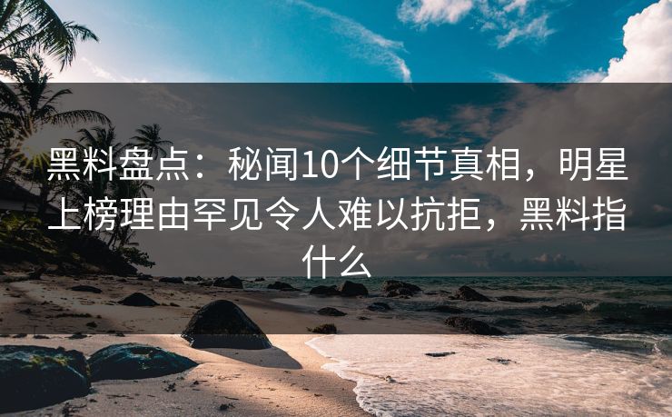 黑料盘点：秘闻10个细节真相，明星上榜理由罕见令人难以抗拒，黑料指什么