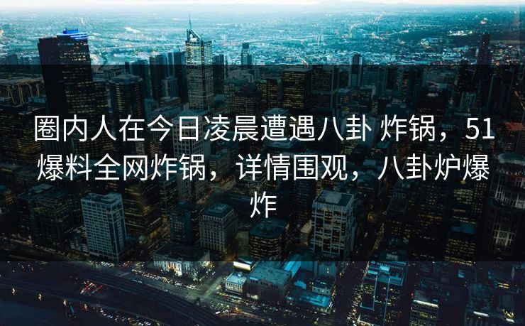 圈内人在今日凌晨遭遇八卦 炸锅，51爆料全网炸锅，详情围观，八卦炉爆炸