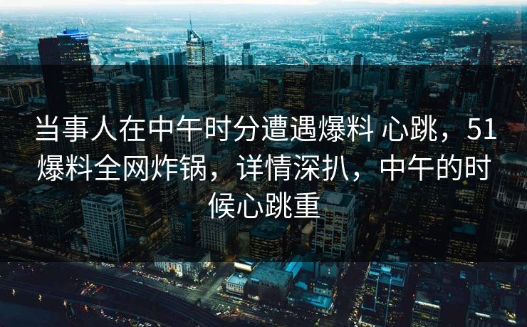 当事人在中午时分遭遇爆料 心跳，51爆料全网炸锅，详情深扒，中午的时候心跳重