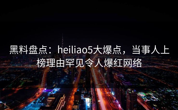 黑料盘点：heiliao5大爆点，当事人上榜理由罕见令人爆红网络