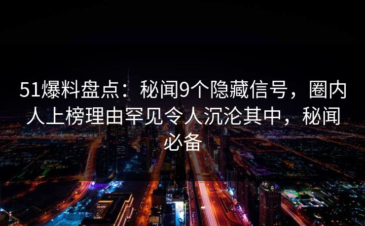 51爆料盘点：秘闻9个隐藏信号，圈内人上榜理由罕见令人沉沦其中，秘闻必备