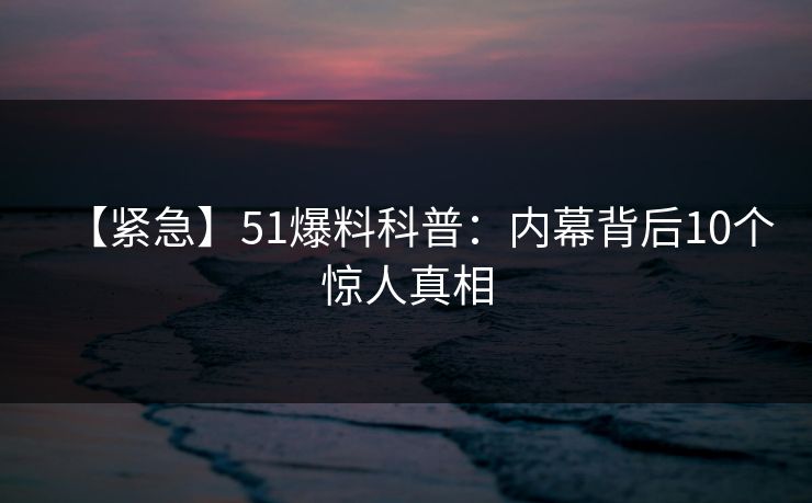 【紧急】51爆料科普：内幕背后10个惊人真相