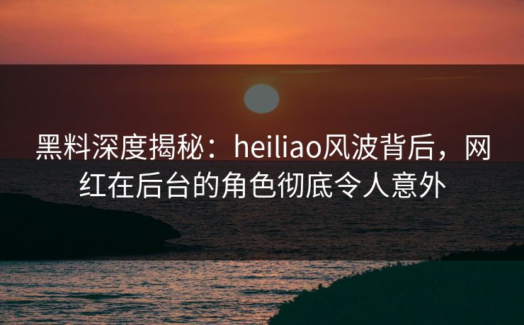 黑料深度揭秘：heiliao风波背后，网红在后台的角色彻底令人意外