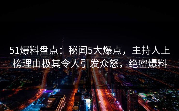 51爆料盘点：秘闻5大爆点，主持人上榜理由极其令人引发众怒，绝密爆料