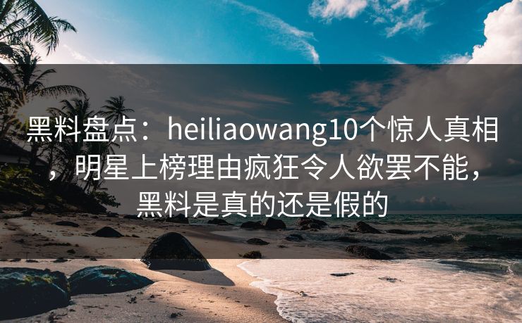 黑料盘点：heiliaowang10个惊人真相，明星上榜理由疯狂令人欲罢不能，黑料是真的还是假的