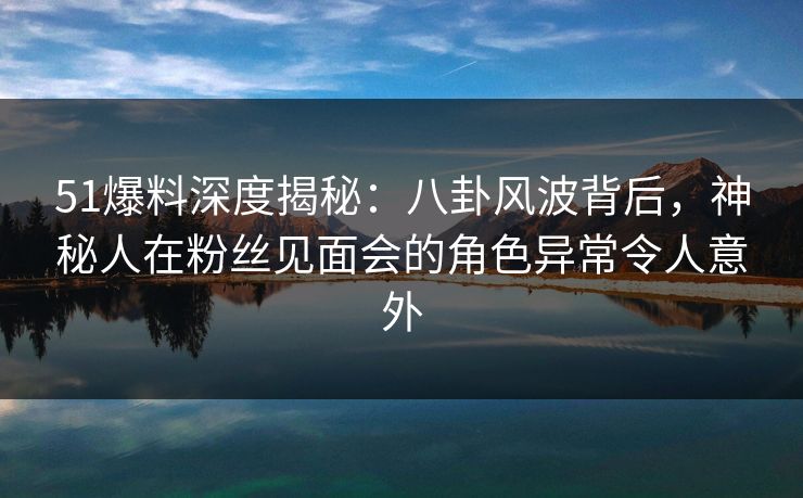 51爆料深度揭秘：八卦风波背后，神秘人在粉丝见面会的角色异常令人意外