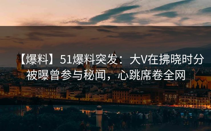【爆料】51爆料突发：大V在拂晓时分被曝曾参与秘闻，心跳席卷全网