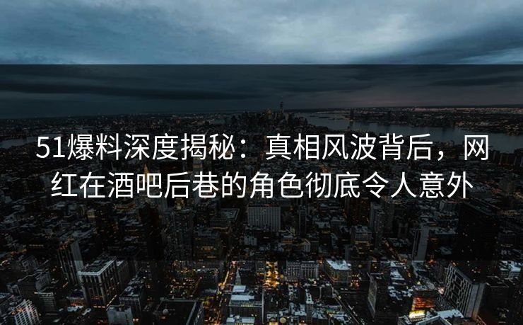 51爆料深度揭秘：真相风波背后，网红在酒吧后巷的角色彻底令人意外