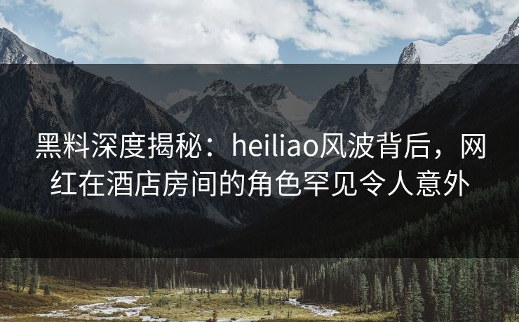 黑料深度揭秘：heiliao风波背后，网红在酒店房间的角色罕见令人意外