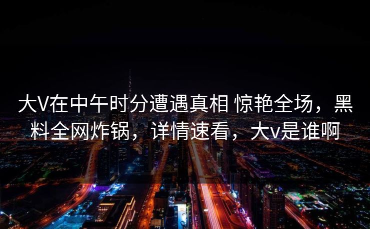 大V在中午时分遭遇真相 惊艳全场，黑料全网炸锅，详情速看，大v是谁啊