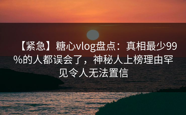 【紧急】糖心vlog盘点：真相最少99%的人都误会了，神秘人上榜理由罕见令人无法置信