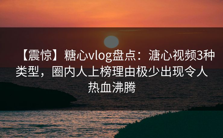 【震惊】糖心vlog盘点：溏心视频3种类型，圈内人上榜理由极少出现令人热血沸腾