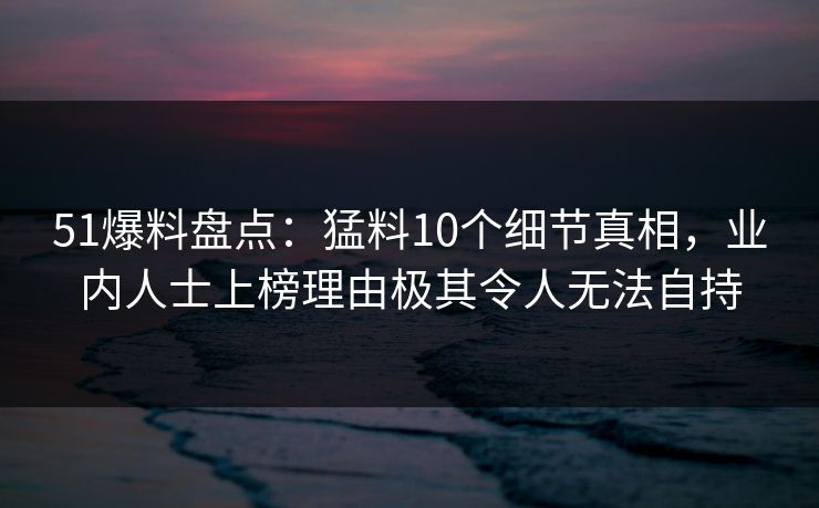 51爆料盘点：猛料10个细节真相，业内人士上榜理由极其令人无法自持
