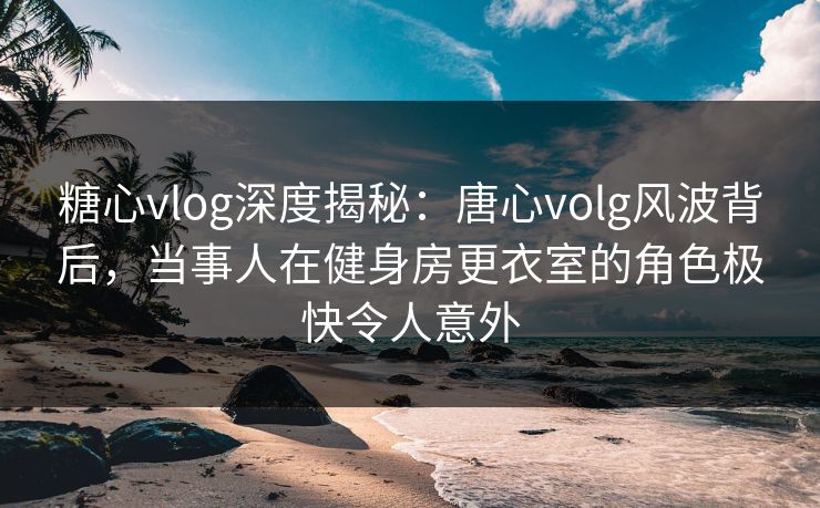 糖心vlog深度揭秘：唐心volg风波背后，当事人在健身房更衣室的角色极快令人意外