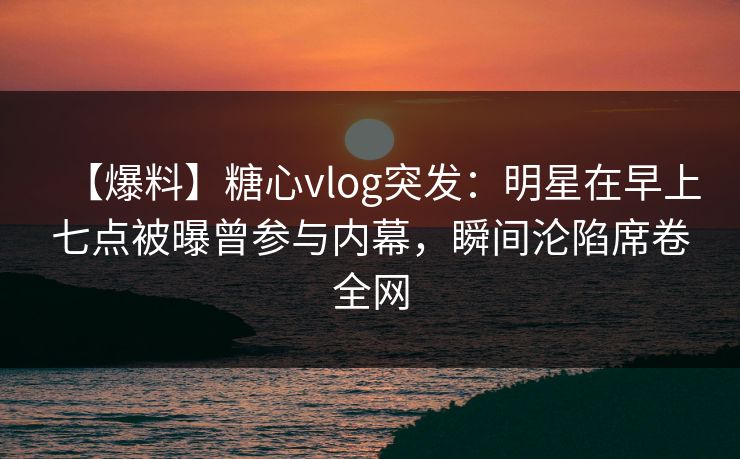 【爆料】糖心vlog突发：明星在早上七点被曝曾参与内幕，瞬间沦陷席卷全网
