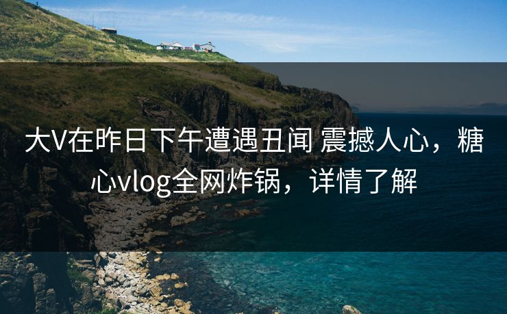大V在昨日下午遭遇丑闻 震撼人心，糖心vlog全网炸锅，详情了解