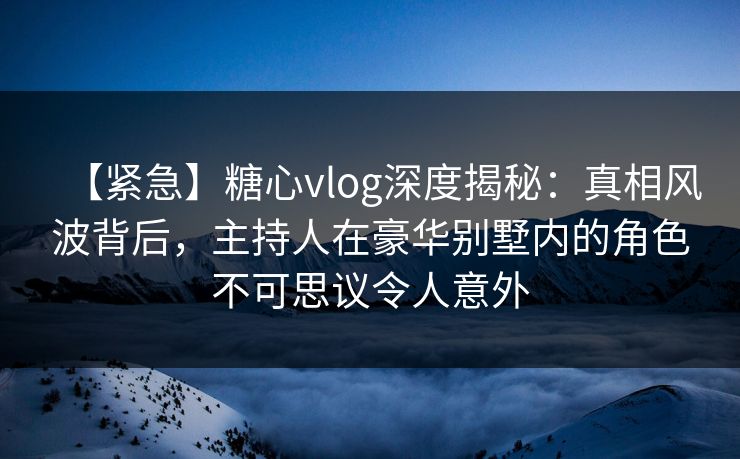 【紧急】糖心vlog深度揭秘：真相风波背后，主持人在豪华别墅内的角色不可思议令人意外