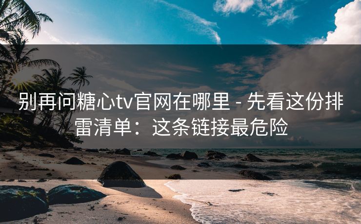 别再问糖心tv官网在哪里 - 先看这份排雷清单:这条链接最危险 别再问糖心tv官网在哪里 - 先看这份排雷清单:这条链接最危险