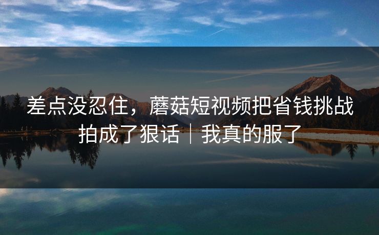 差点没忍住，蘑菇短视频把省钱挑战拍成了狠话｜我真的服了