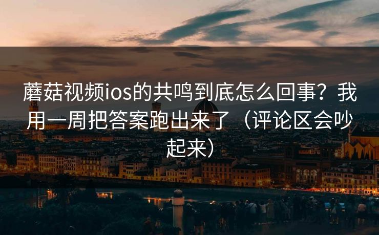 蘑菇视频ios的共鸣到底怎么回事？我用一周把答案跑出来了（评论区会吵起来）