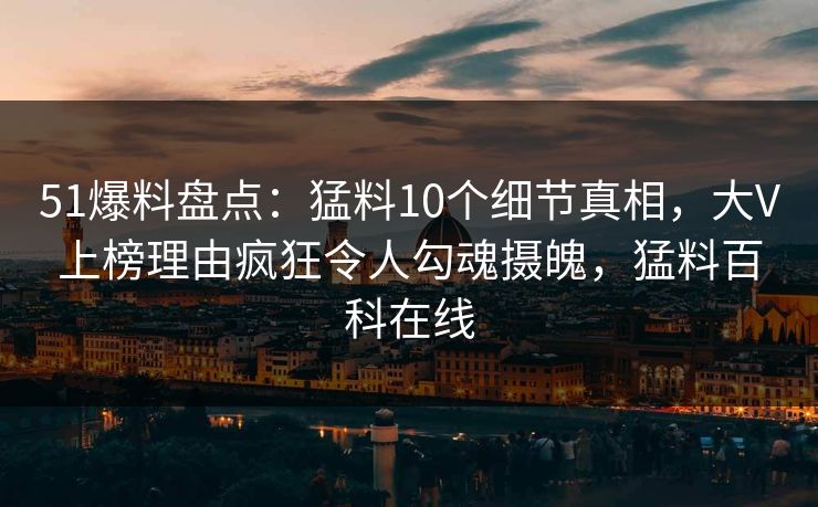 51爆料盘点：猛料10个细节真相，大V上榜理由疯狂令人勾魂摄魄，猛料百科在线