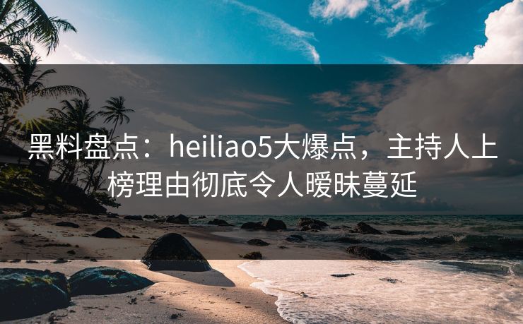 黑料盘点：heiliao5大爆点，主持人上榜理由彻底令人暧昧蔓延