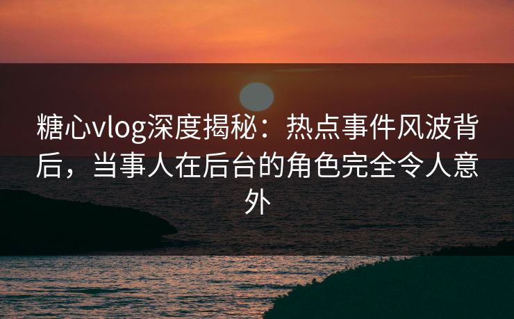 糖心vlog深度揭秘：热点事件风波背后，当事人在后台的角色完全令人意外