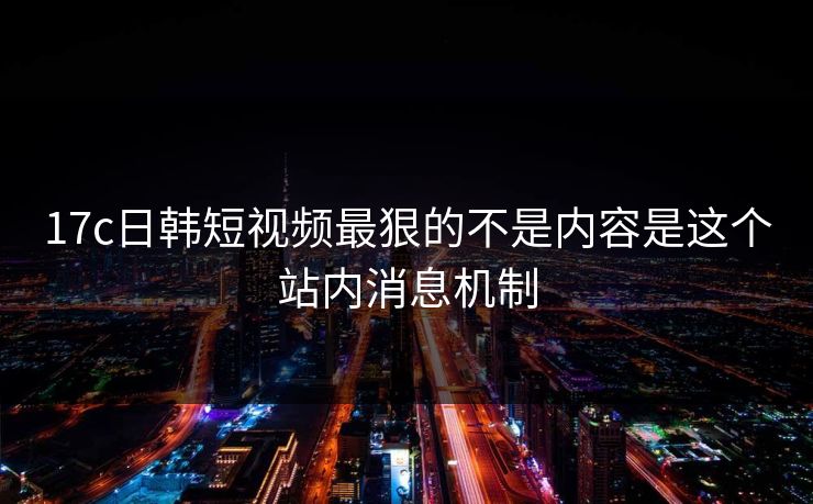 17c日韩短视频最狠的不是内容是这个站内消息机制