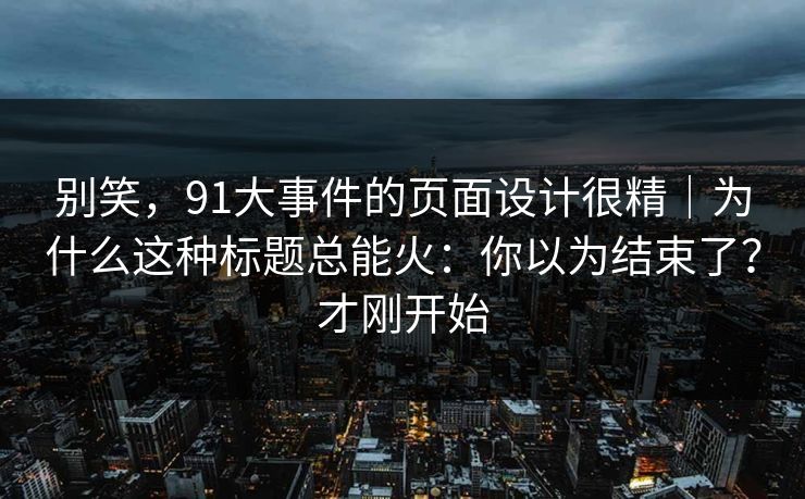 别笑，91大事件的页面设计很精｜为什么这种标题总能火：你以为结束了？才刚开始
