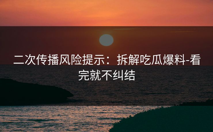 二次传播风险提示：拆解吃瓜爆料-看完就不纠结