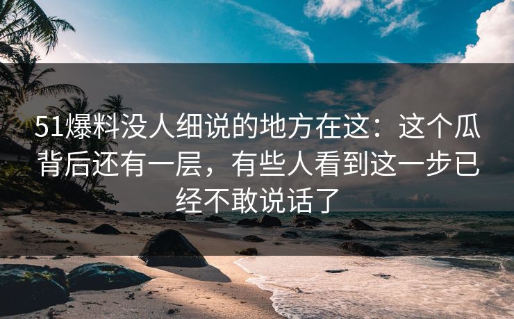 51爆料没人细说的地方在这：这个瓜背后还有一层，有些人看到这一步已经不敢说话了
