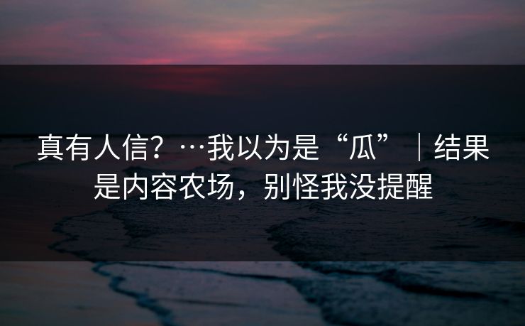 真有人信？…我以为是“瓜”｜结果是内容农场，别怪我没提醒