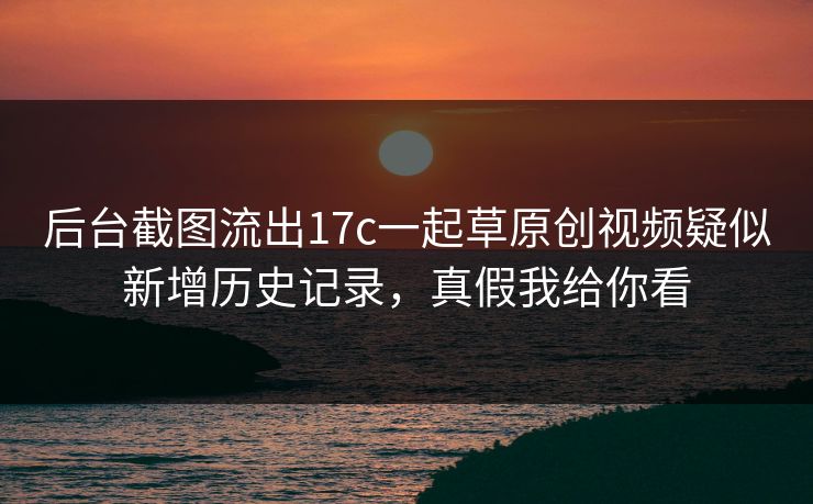后台截图流出17c一起草原创视频疑似新增历史记录，真假我给你看