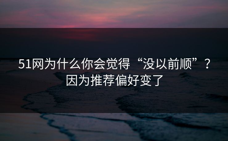 51网为什么你会觉得“没以前顺”？因为推荐偏好变了